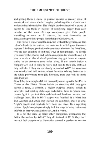 THE EMERGENCE OF TRUST
109
and giving them a cause to pursue ensures a greater sense of
teamwork and camaraderie. Langley pulled together a dream team
and promised them riches. The Wright brothers inspired a group of
people to join them in pursuit of something bigger than each
member of the team. Average companies give their people
something to work on. In contrast, the most innovative or-
ganizations give their people something to work toward.
The role of a leader is not to come up with all the great ideas. The
role of a leader is to create an environment in which great ideas can
happen. It is the people inside the company, those on the front lines,
who are best qualified to find new ways of doing things. The people
who answer the phones and talk to customers, for example, can tell
you more about the kinds of questions they get than can anyone
sitting in an executive suite miles away. If the people inside a
company are told to come to work and just do their job, that's all
they will do. If they are constantly reminded WHY the company
was founded and told to always look for ways to bring that cause to
life while performing their job, however, then they will do more
than their job.
Steve Jobs, for example, did not personally come up with the iPod or
iTunes or the iPhone. Others inside the company did. Jobs gave
people a filter, a context, a higher purpose around which to
innovate: find existing status-quo industries, those in which com-
panies fight to protect their old-fashioned business models, and
challenge them. This is WHY Apple was founded, it is what Jobs
and Wozniak did when they started the company, and it is what
Apple's people and products have done ever since. It's a repeating
pattern. Apple's employees simply look for ways to bring their cause
to life in as many places as they can. And it works.
It is not the same at many other companies. Companies that
define themselves by WHAT they do instead of WHY they do it
instruct their people to be innovative around a product or service.
 