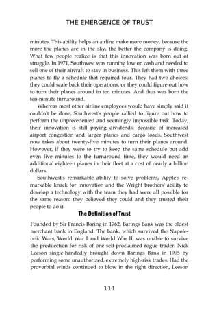THE EMERGENCE OF TRUST
111
minutes. This ability helps an airline make more money, because the
more the planes are in the sky, the better the company is doing.
What few people realize is that this innovation was born out of
struggle. In 1971, Southwest was running low on cash and needed to
sell one of their aircraft to stay in business. This left them with three
planes to fly a schedule that required four. They had two choices:
they could scale back their operations, or they could figure out how
to turn their planes around in ten minutes. And thus was born the
ten-minute turnaround.
Whereas most other airline employees would have simply said it
couldn't be done, Southwest's people rallied to figure out how to
perform the unprecedented and seemingly impossible task. Today,
their innovation is still paying dividends. Because of increased
airport congestion and larger planes and cargo loads, Southwest
now takes about twenty-five minutes to turn their planes around.
However, if they were to try to keep the same schedule but add
even five minutes to the turnaround time, they would need an
additional eighteen planes in their fleet at a cost of nearly a billion
dollars.
Southwest's remarkable ability to solve problems, Apple's re-
markable knack for innovation and the Wright brothers' ability to
develop a technology with the team they had were all possible for
the same reason: they believed they could and they trusted their
people to do it.
The Definition of Trust
Founded by Sir Francis Baring in 1762, Barings Bank was the oldest
merchant bank in England. The bank, which survived the Napole-
onic Wars, World War I and World War II, was unable to survive
the predilection for risk of one self-proclaimed rogue trader. Nick
Leeson single-handedly brought down Barings Bank in 1995 by
performing some unauthorized, extremely high-risk trades. Had the
proverbial winds continued to blow in the right direction, Leeson
 