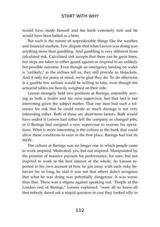 START WITH WHY
112
would have made himself and the bank extremely rich and he
would have been hailed as a hero.
But such is the nature of unpredictable things like the weather
and financial markets. Few dispute that what Leeson was doing was
anything more than gambling. And gambling is very different from
calculated risk. Calculated risk accepts that there can be great loses,
but steps are taken to either guard against or respond to an unlikely
but possible outcome. Even though an emergency landing on water
is "unlikely," as the airlines tell us, they still provide us lifejackets.
And if only for peace of mind, we're glad they do. To do otherwise
is a gamble few airlines would be willing to take, even though the
actuarial tables are heavily weighted on their side.
Leeson strangely held two positions at Barings, ostensibly serv-
ing as both a trader and his own supervisor, but that fact is not
interesting given the subject matter. That one man had such a tol-
erance for risk that he could create so much damage is not very
interesting either. Both of those are short-term factors. Both would
have ended if Leeson had either left the company or changed jobs,
or if Barings had assigned a new supervisor to oversee his opera-
tions. What is more interesting is the culture at the bank that could
allow these conditions to exist in the first place. Barings had lost its
WHY.
The culture at Barings was no longer one in which people came
to work inspired. Motivated, yes, but not inspired. Manipulated by
the promise of massive payouts for performance, for sure, but not
inspired to work in the best interest of the whole. As Leeson re-
ported in his own account of how he got away with such risky be-
havior for so long, he said it was not that others didn't recognize
that what he was doing was potentially dangerous. It was worse
than that. There was a stigma against speaking out. "People at the
London end of Barings," Leeson explained, "were all so know-all
that nobody dared ask a stupid question in case they looked silly in
 