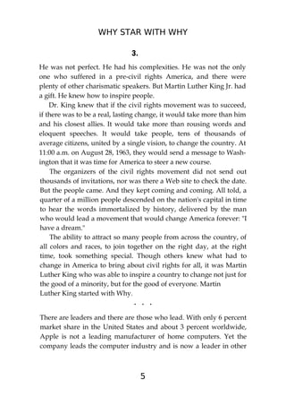 WHY STAR WITH WHY
5
3.
He was not perfect. He had his complexities. He was not the only
one who suffered in a pre-civil rights America, and there were
plenty of other charismatic speakers. But Martin Luther King Jr. had
a gift. He knew how to inspire people.
Dr. King knew that if the civil rights movement was to succeed,
if there was to be a real, lasting change, it would take more than him
and his closest allies. It would take more than rousing words and
eloquent speeches. It would take people, tens of thousands of
average citizens, united by a single vision, to change the country. At
11:00 a.m. on August 28, 1963, they would send a message to Wash-
ington that it was time for America to steer a new course.
The organizers of the civil rights movement did not send out
thousands of invitations, nor was there a Web site to check the date.
But the people came. And they kept coming and coming. All told, a
quarter of a million people descended on the nation's capital in time
to hear the words immortalized by history, delivered by the man
who would lead a movement that would change America forever: "I
have a dream."
The ability to attract so many people from across the country, of
all colors and races, to join together on the right day, at the right
time, took something special. Though others knew what had to
change in America to bring about civil rights for all, it was Martin
Luther King who was able to inspire a country to change not just for
the good of a minority, but for the good of everyone. Martin
Luther King started with Why.
. . .
There are leaders and there are those who lead. With only 6 percent
market share in the United States and about 3 percent worldwide,
Apple is not a leading manufacturer of home computers. Yet the
company leads the computer industry and is now a leader in other
 