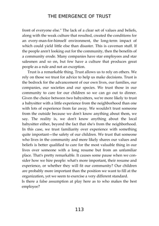 THE EMERGENCE OF TRUST
113
front of everyone else." The lack of a clear set of values and beliefs,
along with the weak culture that resulted, created the conditions for
an every-man-for-himself environment, the long-term impact of
which could yield little else than disaster. This is caveman stuff. If
the people aren't looking out for the community, then the benefits of
a community erode. Many companies have star employees and star
salesmen and so on, but few have a culture that produces great
people as a rule and not an exception.
Trust is a remarkable thing. Trust allows us to rely on others. We
rely on those we trust for advice to help us make decisions. Trust is
the bedrock for the advancement of our own lives, our families, our
companies, our societies and our species. We trust those in our
community to care for our children so we can go out to dinner.
Given the choice between two babysitters, we're more likely to trust
a babysitter with a little experience from the neighborhood than one
with lots of experience from far away. We wouldn't trust someone
from the outside because we don't know anything about them, we
say. The reality is, we don't know anything about the local
babysitter either, beyond the fact that she's from the neighborhood.
In this case, we trust familiarity over experience with something
quite important—the safety of our children. We trust that someone
who lives in the community and more likely shares our values and
beliefs is better qualified to care for the most valuable thing in our
lives over someone with a long resume but from an unfamiliar
place. That's pretty remarkable. It causes some pause when we con-
sider how we hire people: what's more important, their resume and
experience, or whether they will fit our community? Our children
are probably more important than the position we want to fill at the
organization, yet we seem to exercise a very different standard.
Is there a false assumption at play here as to who makes the best
employee?
 