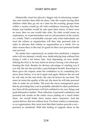 START WITH WHY
114
Historically, trust has played a bigger role in advancing compa-
nies and societies than skill set alone. Like the couple leaving their
children while they go out on a date for the evening, groups from
within a society would go off with confidence, knowing that their
homes and families would be safe upon their return. If there were
no trust, then no one would take risks. No risks would mean no
exploration, no experimentation and no advancement of the society
as a whole. That's a remarkable concept: only when individuals can
trust the culture or organization will they take personal risks in
order to advance that culture or organization as a whole. For no
other reason than, in the end, it's good for their own personal health
and survival.
No matter how experienced, no matter how proficient, a trapeze
artist will not attempt a totally new death-defying leap without first
trying it with a net below him. And depending on how death-
defying the trick is, he may insist on always having a net when per-
forming the trick. Besides its obvious advantage of catching you if
you fall, the net also provides a psychological benefit. Knowing it is
there gives the trapeze artist the confidence to try something he's
never done before, or to do it again and again. Remove the net and
he will only do the safe tricks, the ones he knows he can land. The
more he trusts the quality of the net, the more he will take personal
risks to make his act better. The trust the circus management gives
him by providing him a net is probably afforded to other performers
too. Soon all the performers will feel confident to try new things and
push themselves further. That collection of personal confidence and
personal risk results in the entire circus putting on a much better
show. An overall better show means more customers. And the
system thrives. But not without trust. For those within a community,
or an organization, they must trust that their leaders provide a net—
practical or emotional. With that feeling of support, those in the
 
