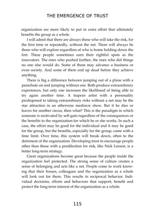 THE EMERGENCE OF TRUST
115
organization are more likely to put in extra effort that ultimately
benefits the group as a whole.
I will admit that there are always those who will take the risk, for
the first time or repeatedly, without the net. There will always be
those who will explore regardless of who is home holding down the
fort. These people sometimes earn their rightful spots as the
innovators. The ones who pushed further, the ones who did things
no one else would do. Some of them may advance a business or
even society. And some of them end up dead before they achieve
anything.
There is big a difference between jumping out of a plane with a
parachute on and jumping without one. Both produce extraordinary
experiences, but only one increases the likelihood of being able to
try again another time. A trapeze artist with a personality
predisposed to taking extraordinary risks without a net may be the
star attraction in an otherwise mediocre show. But if he dies or
leaves for another circus, then what? This is the paradigm in which
someone is motivated by self-gain regardless of the consequences or
the benefits to the organization for which he or she works. In such a
case, the effort may be good for the individual and it may be good
for the group, but the benefits, especially for the group, come with a
time limit. Over time, this system will break down, often to the
detriment of the organization. Developing trust to encourage people
other than those with a predilection for risk, like Nick Leeson, is a
better long-term strategy.
Great organizations become great because the people inside the
organization feel protected. The strong sense of culture creates a
sense of belonging and acts like a net. People come to work know-
ing that their bosses, colleagues and the organization as a whole
will look out for them. This results in reciprocal behavior. Indi-
vidual decisions, efforts and behaviors that support, benefit and
protect the long-term interest of the organization as a whole.
 