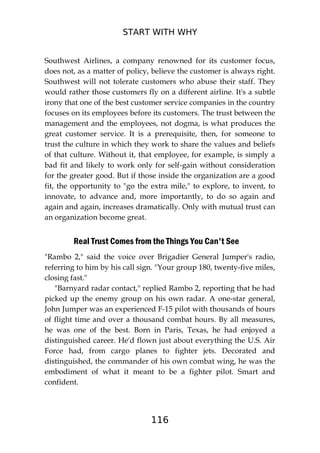 START WITH WHY
116
Southwest Airlines, a company renowned for its customer focus,
does not, as a matter of policy, believe the customer is always right.
Southwest will not tolerate customers who abuse their staff. They
would rather those customers fly on a different airline. It's a subtle
irony that one of the best customer service companies in the country
focuses on its employees before its customers. The trust between the
management and the employees, not dogma, is what produces the
great customer service. It is a prerequisite, then, for someone to
trust the culture in which they work to share the values and beliefs
of that culture. Without it, that employee, for example, is simply a
bad fit and likely to work only for self-gain without consideration
for the greater good. But if those inside the organization are a good
fit, the opportunity to "go the extra mile," to explore, to invent, to
innovate, to advance and, more importantly, to do so again and
again and again, increases dramatically. Only with mutual trust can
an organization become great.
Real Trust Comes from the Things You Can't See
"Rambo 2," said the voice over Brigadier General Jumper's radio,
referring to him by his call sign. "Your group 180, twenty-five miles,
closing fast."
"Barnyard radar contact," replied Rambo 2, reporting that he had
picked up the enemy group on his own radar. A one-star general,
John Jumper was an experienced F-15 pilot with thousands of hours
of flight time and over a thousand combat hours. By all measures,
he was one of the best. Born in Paris, Texas, he had enjoyed a
distinguished career. He'd flown just about everything the U.S. Air
Force had, from cargo planes to fighter jets. Decorated and
distinguished, the commander of his own combat wing, he was the
embodiment of what it meant to be a fighter pilot. Smart and
confident.
 