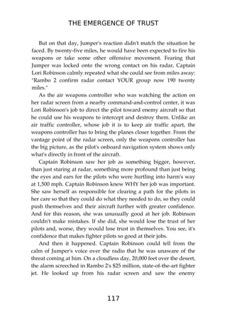THE EMERGENCE OF TRUST
117
But on that day, Jumper's reaction didn't match the situation he
faced. By twenty-five miles, he would have been expected to fire his
weapons or take some other offensive movement. Fearing that
Jumper was locked onto the wrong contact on his radar, Captain
Lori Robinson calmly repeated what she could see from miles away:
"Rambo 2 confirm radar contact YOUR group now 190 twenty
miles."
As the air weapons controller who was watching the action on
her radar screen from a nearby command-and-control center, it was
Lori Robinson's job to direct the pilot toward enemy aircraft so that
he could use his weapons to intercept and destroy them. Unlike an
air traffic controller, whose job it is to keep air traffic apart, the
weapons controller has to bring the planes closer together. From the
vantage point of the radar screen, only the weapons controller has
the big picture, as the pilot's onboard navigation system shows only
what's directly in front of the aircraft.
Captain Robinson saw her job as something bigger, however,
than just staring at radar, something more profound than just being
the eyes and ears for the pilots who were hurtling into harm's way
at 1,500 mph. Captain Robinson knew WHY her job was important.
She saw herself as responsible for clearing a path for the pilots in
her care so that they could do what they needed to do, so they could
push themselves and their aircraft further with greater confidence.
And for this reason, she was unusually good at her job. Robinson
couldn't make mistakes. If she did, she would lose the trust of her
pilots and, worse, they would lose trust in themselves. You see, it's
confidence that makes fighter pilots so good at their jobs.
And then it happened. Captain Robinson could tell from the
calm of Jumper's voice over the radio that he was unaware of the
threat coming at him. On a cloudless day, 20,000 feet over the desert,
the alarm screeched in Rambo 2's $25 million, state-of-the-art fighter
jet. He looked up from his radar screen and saw the enemy
 