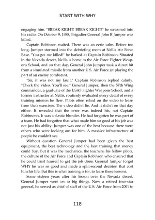 START WITH WHY
118
engaging him. "BREAK RIGHT! BREAK RIGHT!" he screamed into
his radio. On October 9, 1988, Brigadier General John R Jumper was
killed.
Captain Robinson waited. There was an eerie calm. Before too
long, Jumper stormed into the debriefing room at Nellis Air Force
Base. "You got me killed!" he barked at Captain Robinson. Situated
in the Nevada desert, Nellis is home to the Air Force Fighter Weap-
ons School, and on that day, General John Jumper took a direct hit
from a simulated missile from another U.S. Air Force jet playing the
part of an enemy combatant.
"Sir, it was not my fault," Captain Robinson replied calmly.
"Check the video. You'll see." General Jumper, then the 57th Wing
commander, a graduate of the USAF Fighter Weapons School, and a
former instructor at Nellis, routinely evaluated every detail of every
training mission he flew. Pilots often relied on the video to learn
from their exercises. The video didn't lie. And it didn't on that day
either. It revealed that the error was indeed his, not Captain
Robinson's. It was a classic blunder. He had forgotten he was part of
a team. He had forgotten that what made him so good at his job was
not just his ability. Jumper was one of the best because there were
others who were looking out for him. A massive infrastructure of
people he couldn't see.
Without question General Jumper had been given the best
equipment, the best technology and the best training that money
could buy. But it was the mechanics, the teachers, his fellow pilots,
the culture of the Air Force and Captain Robinson who ensured that
he could trust himself to get the job done. General Jumper forgot
WHY he was so good and made a split-second decision that cost
him his life. But this is what training is for, to learn these lessons.
Some sixteen years after his lesson over the Nevada desert,
General Jumper went on to big things. Now a retired four-star
general, he served as chief of staff of the U.S. Air Force from 2001 to
 