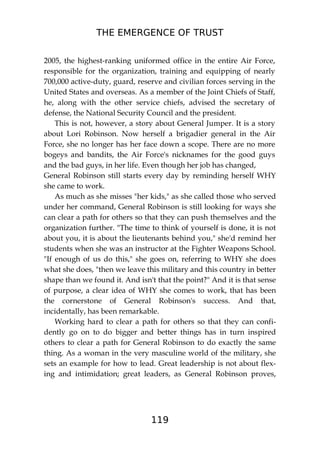 THE EMERGENCE OF TRUST
119
2005, the highest-ranking uniformed office in the entire Air Force,
responsible for the organization, training and equipping of nearly
700,000 active-duty, guard, reserve and civilian forces serving in the
United States and overseas. As a member of the Joint Chiefs of Staff,
he, along with the other service chiefs, advised the secretary of
defense, the National Security Council and the president.
This is not, however, a story about General Jumper. It is a story
about Lori Robinson. Now herself a brigadier general in the Air
Force, she no longer has her face down a scope. There are no more
bogeys and bandits, the Air Force's nicknames for the good guys
and the bad guys, in her life. Even though her job has changed,
General Robinson still starts every day by reminding herself WHY
she came to work.
As much as she misses "her kids," as she called those who served
under her command, General Robinson is still looking for ways she
can clear a path for others so that they can push themselves and the
organization further. "The time to think of yourself is done, it is not
about you, it is about the lieutenants behind you," she'd remind her
students when she was an instructor at the Fighter Weapons School.
"If enough of us do this," she goes on, referring to WHY she does
what she does, "then we leave this military and this country in better
shape than we found it. And isn't that the point?" And it is that sense
of purpose, a clear idea of WHY she comes to work, that has been
the cornerstone of General Robinson's success. And that,
incidentally, has been remarkable.
Working hard to clear a path for others so that they can confi-
dently go on to do bigger and better things has in turn inspired
others to clear a path for General Robinson to do exactly the same
thing. As a woman in the very masculine world of the military, she
sets an example for how to lead. Great leadership is not about flex-
ing and intimidation; great leaders, as General Robinson proves,
 