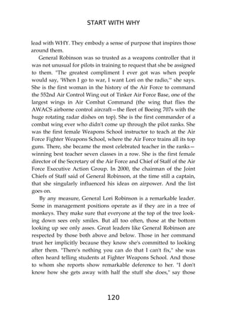 START WITH WHY
120
lead with WHY. They embody a sense of purpose that inspires those
around them.
General Robinson was so trusted as a weapons controller that it
was not unusual for pilots in training to request that she be assigned
to them. "The greatest compliment I ever got was when people
would say, 'When I go to war, I want Lori on the radio,'" she says.
She is the first woman in the history of the Air Force to command
the 552nd Air Control Wing out of Tinker Air Force Base, one of the
largest wings in Air Combat Command (the wing that flies the
AWACS airborne control aircraft—the fleet of Boeing 707s with the
huge rotating radar dishes on top). She is the first commander of a
combat wing ever who didn't come up through the pilot ranks. She
was the first female Weapons School instructor to teach at the Air
Force Fighter Weapons School, where the Air Force trains all its top
guns. There, she became the most celebrated teacher in the ranks—
winning best teacher seven classes in a row. She is the first female
director of the Secretary of the Air Force and Chief of Staff of the Air
Force Executive Action Group. In 2000, the chairman of the Joint
Chiefs of Staff said of General Robinson, at the time still a captain,
that she singularly influenced his ideas on airpower. And the list
goes on.
By any measure, General Lori Robinson is a remarkable leader.
Some in management positions operate as if they are in a tree of
monkeys. They make sure that everyone at the top of the tree look-
ing down sees only smiles. But all too often, those at the bottom
looking up see only asses. Great leaders like General Robinson are
respected by those both above and below. Those in her command
trust her implicitly because they know she's committed to looking
after them. "There's nothing you can do that I can't fix," she was
often heard telling students at Fighter Weapons School. And those
to whom she reports show remarkable deference to her. "I don't
know how she gets away with half the stuff she does," say those
 