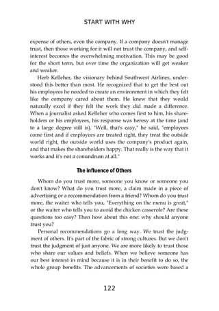 START WITH WHY
122
expense of others, even the company. If a company doesn't manage
trust, then those working for it will not trust the company, and self-
interest becomes the overwhelming motivation. This may be good
for the short term, but over time the organization will get weaker
and weaker.
Herb Kelleher, the visionary behind Southwest Airlines, under-
stood this better than most. He recognized that to get the best out
his employees he needed to create an environment in which they felt
like the company cared about them. He knew that they would
naturally excel if they felt the work they did made a difference.
When a journalist asked Kelleher who comes first to him, his share-
holders or his employees, his response was heresy at the time (and
to a large degree still is). "Well, that's easy," he said, "employees
come first and if employees are treated right, they treat the outside
world right, the outside world uses the company's product again,
and that makes the shareholders happy. That really is the way that it
works and it's not a conundrum at all."
The influence of Others
Whom do you trust more, someone you know or someone you
don't know? What do you trust more, a claim made in a piece of
advertising or a recommendation from a friend? Whom do you trust
more, the waiter who tells you, "Everything on the menu is great,"
or the waiter who tells you to avoid the chicken casserole? Are these
questions too easy? Then how about this one: why should anyone
trust you?
Personal recommendations go a long way. We trust the judg-
ment of others. It's part of the fabric of strong cultures. But we don't
trust the judgment of just anyone. We are more likely to trust those
who share our values and beliefs. When we believe someone has
our best interest in mind because it is in their benefit to do so, the
whole group benefits. The advancements of societies were based a
 