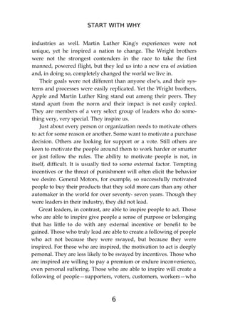 START WITH WHY
6
industries as well. Martin Luther King's experiences were not
unique, yet he inspired a nation to change. The Wright brothers
were not the strongest contenders in the race to take the first
manned, powered flight, but they led us into a new era of aviation
and, in doing so, completely changed the world we live in.
Their goals were not different than anyone else's, and their sys-
tems and processes were easily replicated. Yet the Wright brothers,
Apple and Martin Luther King stand out among their peers. They
stand apart from the norm and their impact is not easily copied.
They are members of a very select group of leaders who do some-
thing very, very special. They inspire us.
Just about every person or organization needs to motivate others
to act for some reason or another. Some want to motivate a purchase
decision. Others are looking for support or a vote. Still others are
keen to motivate the people around them to work harder or smarter
or just follow the rules. The ability to motivate people is not, in
itself, difficult. It is usually tied to some external factor. Tempting
incentives or the threat of punishment will often elicit the behavior
we desire. General Motors, for example, so successfully motivated
people to buy their products that they sold more cars than any other
automaker in the world for over seventy- seven years. Though they
were leaders in their industry, they did not lead.
Great leaders, in contrast, are able to inspire people to act. Those
who are able to inspire give people a sense of purpose or belonging
that has little to do with any external incentive or benefit to be
gained. Those who truly lead are able to create a following of people
who act not because they were swayed, but because they were
inspired. For those who are inspired, the motivation to act is deeply
personal. They are less likely to be swayed by incentives. Those who
are inspired are willing to pay a premium or endure inconvenience,
even personal suffering. Those who are able to inspire will create a
following of people—supporters, voters, customers, workers—who
 