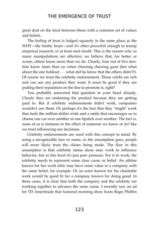 THE EMERGENCE OF TRUST
123
great deal on the trust between those with a common set of values
and beliefs.
The feeling of trust is lodged squarely in the same place as the
WHY—the limbic brain—and it's often powerful enough to trump
empirical research, or at least seed doubt. This is the reason why so
many manipulations are effective; we believe that, for better or
worse, others know more than we do. Clearly, four out of five den-
tists know more than us when choosing chewing gum (but what
about the one holdout . . . what did he know that the others didn't?).
Of course we trust the celebrity endorsement. Those celebs are rich
and can use any product they want. It must be good if they are
putting their reputation on the line to promote it, right?
You probably answered that question in your head already.
Clearly they are endorsing the product because they are getting
paid to. But if celebrity endorsements didn't work, companies
wouldn't use them. Or perhaps it's the fear that they "might" work
that fuels the million-dollar wink and a smile that encourages us to
choose one car over another or one lipstick over another. The fact is,
none of us is immune to the effect of someone we know or feel like
we trust influencing our decisions.
Celebrity endorsements are used with this concept in mind. By
using a recognizable face or name, so the assumption goes, people
will more likely trust the claims being made. The flaw in this
assumption is that celebrity status alone may work to influence
behavior, but at this level it's just peer pressure. For it to work, the
celebrity needs to represent some clear cause or belief. An athlete
known for her work ethic may have some value to a company with
the same belief, for example. Or an actor known for his charitable
work would be good fit for a company known for doing good. In
these cases, it is clear that both the company and the celebrity are
working together to advance the same cause. I recently saw an ad
for TD Ameritrade that featured morning show hosts Regis Philbin
 