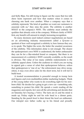 START WITH WHY
124
and Kelly Ripa. I'm still trying to figure out the cause that two talk
show hosts represent and how that matters when it comes to
choosing one bank over another. When a company says that a
celebrity represents "the kind of qualities we want our customers to
associate with us," they miss the point. The celebrity is another
WHAT to the company's WHY. The celebrity must embody the
qualities that already exist at the company. Without clarity of WHY
first, any benefit will amount to simply increasing recognition.
So many decisions (and indeed contract negotiations) are based
on an advertising industry measurement called a Q-score—a
quotient of how well recognized a celebrity is, how famous they are,
so to speak. The higher the score, the better the unaided awareness
of the celebrity. This information alone is not enough. The clearer
the spokesperson's own WHY is understood, the better ambassador
they can be for a like-minded brand or company. But there is no
measurement of a celebrity's WHY currently available, so the result
is obvious. The value of too many celebrity endorsements is the
celebrity appeal alone. Unless the audience to which you are trying
to appeal gets a sense of what that spokesperson believes, unless
that spokesperson is "one of us," the enforcement may drive recog-
nition, it may even drive sales for the short term, but it will fail to
build trust.
A trusted recommendation is powerful enough to trump facts
and figures and even multimillion-dollar marketing budgets. Think
of the young father who wants to do everything right for his new-
born child. He decides he's going to get a new car—something safe,
something to protect his child. He spends a week reading all the
magazines and reports, he's seen all the advertising and decides that
on Saturday he's buying a Volvo. The facts are in and his mind is
made up. Friday night he and his wife head to a dinner party.
Standing by the punch bowl is their friend the local car enthusiast.
Our intrepid new father walks up to his friend and proudly
 
