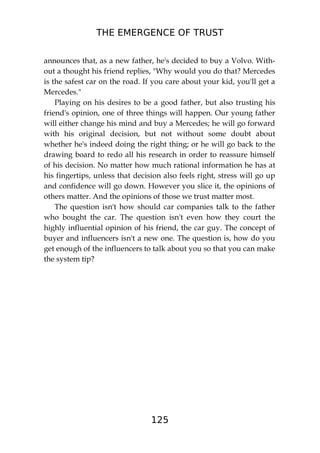 THE EMERGENCE OF TRUST
125
announces that, as a new father, he's decided to buy a Volvo. With-
out a thought his friend replies, "Why would you do that? Mercedes
is the safest car on the road. If you care about your kid, you'll get a
Mercedes."
Playing on his desires to be a good father, but also trusting his
friend's opinion, one of three things will happen. Our young father
will either change his mind and buy a Mercedes; he will go forward
with his original decision, but not without some doubt about
whether he's indeed doing the right thing; or he will go back to the
drawing board to redo all his research in order to reassure himself
of his decision. No matter how much rational information he has at
his fingertips, unless that decision also feels right, stress will go up
and confidence will go down. However you slice it, the opinions of
others matter. And the opinions of those we trust matter most.
The question isn't how should car companies talk to the father
who bought the car. The question isn't even how they court the
highly influential opinion of his friend, the car guy. The concept of
buyer and influencers isn't a new one. The question is, how do you
get enough of the influencers to talk about you so that you can make
the system tip?
 