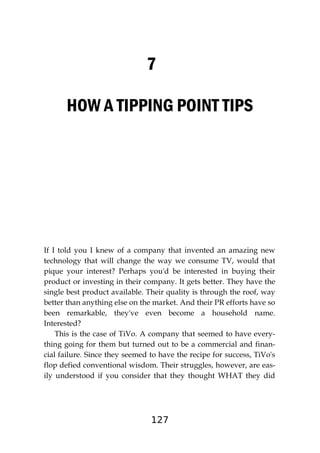 127
7
HOW A TIPPING POINT TIPS
If I told you I knew of a company that invented an amazing new
technology that will change the way we consume TV, would that
pique your interest? Perhaps you'd be interested in buying their
product or investing in their company. It gets better. They have the
single best product available. Their quality is through the roof, way
better than anything else on the market. And their PR efforts have so
been remarkable, they've even become a household name.
Interested?
This is the case of TiVo. A company that seemed to have every-
thing going for them but turned out to be a commercial and finan-
cial failure. Since they seemed to have the recipe for success, TiVo's
flop defied conventional wisdom. Their struggles, however, are eas-
ily understood if you consider that they thought WHAT they did
 
