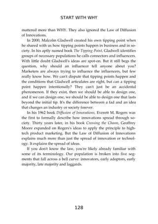 START WITH WHY
128
mattered more than WHY. They also ignored the Law of Diffusion
of Innovations.
In 2000, Malcolm Gladwell created his own tipping point when
he shared with us how tipping points happen in business and in so-
ciety. In his aptly named book The Tipping Point, Gladwell identifies
groups of necessary populations he calls connectors and influencers.
With little doubt Gladwell's ideas are spot-on. But it still begs the
question, why should an influencer tell anyone about you?
Marketers are always trying to influence the influencers, but few
really know how. We can't dispute that tipping points happen and
the conditions that Gladwell articulates are right, but can a tipping
point happen intentionally? They can't just be an accidental
phenomenon. If they exist, then we should be able to design one,
and if we can design one, we should be able to design one that lasts
beyond the initial tip. It's the difference between a fad and an idea
that changes an industry or society forever.
In his 1962 book Diffusion of Innovations, Everett M. Rogers was
the first to formally describe how innovations spread through so-
ciety. Thirty years later, in his book Crossing the Chasm, Geoffrey
Moore expanded on Rogers's ideas to apply the principle to high-
tech product marketing. But the Law of Diffusion of Innovations
explains much more than just the spread of innovation or technol-
ogy. It explains the spread of ideas.
If you don't know the law, you're likely already familiar with
some of its terminology. Our population is broken into five seg-
ments that fall across a bell curve: innovators, early adoptors, early
majority, late majority and laggards.
 