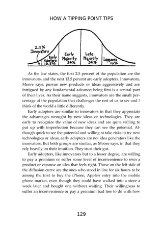 HOW A TIPPING POINT TIPS
129
As the law states, the first 2.5 percent of the population are the
innovators, and the next 13.5 percent are early adopters. Innovators,
Moore says, pursue new products or ideas aggressively and are
intrigued by any fundamental advance; being first is a central part
of their lives. As their name suggests, innovators are the small per-
centage of the population that challenges the rest of us to see and !
think of the world a little differently.
Early adopters are similar to innovators in that they appreciate
the advantages wrought by new ideas or technologies. They are
early to recognize the value of new ideas and are quite willing to
put up with imperfection because they can see the potential. Al-
though quick to see the potential and willing to take risks to try new
technologies or ideas, early adopters are not idea generators like the
innovators. But both groups are similar, as Moore says, in that they
rely heavily on their intuition. They trust their gut.
Early adopters, like innovators but to a lesser degree, are willing
to pay a premium or suffer some level of inconvenience to own a
product or espouse an idea that feels right. Those on the left side of
the diffusion curve are the ones who stood in line for six hours to be
among the first to buy the iPhone, Apple's entry into the mobile
phone market, even though they could have walked into a store a
week later and bought one without waiting. Their willingness to
suffer an inconvenience or pay a premium had less to do with how
 