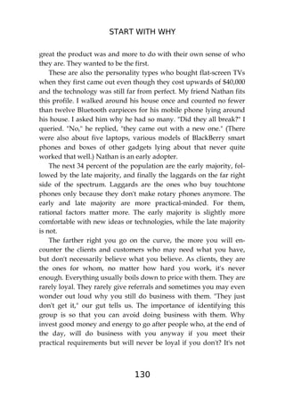START WITH WHY
130
great the product was and more to do with their own sense of who
they are. They wanted to be the first.
These are also the personality types who bought flat-screen TVs
when they first came out even though they cost upwards of $40,000
and the technology was still far from perfect. My friend Nathan fits
this profile. I walked around his house once and counted no fewer
than twelve Bluetooth earpieces for his mobile phone lying around
his house. I asked him why he had so many. "Did they all break?" I
queried. "No," he replied, "they came out with a new one." (There
were also about five laptops, various models of BlackBerry smart
phones and boxes of other gadgets lying about that never quite
worked that well.) Nathan is an early adopter.
The next 34 percent of the population are the early majority, fol-
lowed by the late majority, and finally the laggards on the far right
side of the spectrum. Laggards are the ones who buy touchtone
phones only because they don't make rotary phones anymore. The
early and late majority are more practical-minded. For them,
rational factors matter more. The early majority is slightly more
comfortable with new ideas or technologies, while the late majority
is not.
The farther right you go on the curve, the more you will en-
counter the clients and customers who may need what you have,
but don't necessarily believe what you believe. As clients, they are
the ones for whom, no matter how hard you work, it's never
enough. Everything usually boils down to price with them. They are
rarely loyal. They rarely give referrals and sometimes you may even
wonder out loud why you still do business with them. "They just
don't get it," our gut tells us. The importance of identifying this
group is so that you can avoid doing business with them. Why
invest good money and energy to go after people who, at the end of
the day, will do business with you anyway if you meet their
practical requirements but will never be loyal if you don't? It's not
 