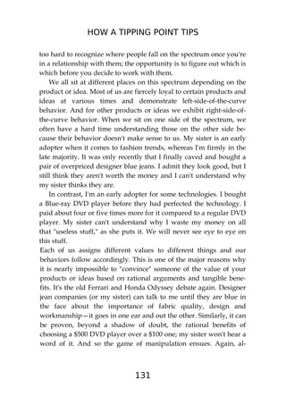HOW A TIPPING POINT TIPS
131
too hard to recognize where people fall on the spectrum once you're
in a relationship with them; the opportunity is to figure out which is
which before you decide to work with them.
We all sit at different places on this spectrum depending on the
product or idea. Most of us are fiercely loyal to certain products and
ideas at various times and demonstrate left-side-of-the-curve
behavior. And for other products or ideas we exhibit right-side-of-
the-curve behavior. When we sit on one side of the spectrum, we
often have a hard time understanding those on the other side be-
cause their behavior doesn't make sense to us. My sister is an early
adopter when it comes to fashion trends, whereas I'm firmly in the
late majority. It was only recently that I finally caved and bought a
pair of overpriced designer blue jeans. I admit they look good, but I
still think they aren't worth the money and I can't understand why
my sister thinks they are.
In contrast, I'm an early adopter for some technologies. I bought
a Blue-ray DVD player before they had perfected the technology. I
paid about four or five times more for it compared to a regular DVD
player. My sister can't understand why I waste my money on all
that "useless stuff," as she puts it. We will never see eye to eye on
this stuff.
Each of us assigns different values to different things and our
behaviors follow accordingly. This is one of the major reasons why
it is nearly impossible to "convince" someone of the value of your
products or ideas based on rational arguments and tangible bene-
fits. It's the old Ferrari and Honda Odyssey debate again. Designer
jean companies (or my sister) can talk to me until they are blue in
the face about the importance of fabric quality, design and
workmanship—it goes in one ear and out the other. Similarly, it can
be proven, beyond a shadow of doubt, the rational benefits of
choosing a $500 DVD player over a $100 one; my sister won't hear a
word of it. And so the game of manipulation ensues. Again, al-
 