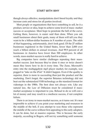 START WITH WHY
132
though always effective, manipulations don't breed loyalty and they
increase costs and stress for all parties involved.
Most people or organizations that have something to sell, be it a
product, service or idea, hope to achieve some level of mass- market
success or acceptance. Most hope to penetrate the bell of the curve.
Getting there, however, is easier said than done. When you ask
small businesses about their goals, many of them will tell you they
want to be a billion-dollar business in X number of years. The odds
of that happening, unfortunately, don't look good. Of the 27 million
businesses registered in the United States, fewer than 2,000 ever
reach a billion dollars in annual revenues. And 99.9 percent of all
businesses in America have fewer than 500 employees. In other
words, mass-market success is really hard to achieve.
Big companies have similar challenges repeating their mass-
market success. Just because they've done it once or twice doesn't
mean they know how to do it every time. The Zune, Microsoft's
entry into the multigigabyte mp3 player market, for example, was
pegged to "take on the iPod." It didn't happen. Even if the quality is
superior, there is more to succeeding than just the product and the
marketing. Don't forget, the superior Betamax technology did not
beat out the substandard VHS technology as the standard format for
videotape in the 1980s. The best does not always win. Like any
natural law, the Law of Diffusion must be considered if mass-
market acceptance is important to you. Refusal to do so will cost a
lot of money and may result in a mediocre success, if not complete
failure.
There is an irony to mass-market success, as it turns out. It's near
impossible to achieve if you point your marketing and resources to
the middle of the bell, if you attempt to woo those who represent
the middle of the curve without first appealing to the early adopters.
It can be done, but at massive expense. This is because the early
majority, according to Rogers, will not try something until someone
 