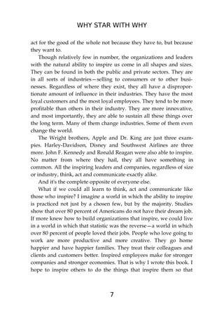 WHY STAR WITH WHY
7
act for the good of the whole not because they have to, but because
they want to.
Though relatively few in number, the organizations and leaders
with the natural ability to inspire us come in all shapes and sizes.
They can be found in both the public and private sectors. They are
in all sorts of industries—selling to consumers or to other busi-
nesses. Regardless of where they exist, they all have a dispropor-
tionate amount of influence in their industries. They have the most
loyal customers and the most loyal employees. They tend to be more
profitable than others in their industry. They are more innovative,
and most importantly, they are able to sustain all these things over
the long term. Many of them change industries. Some of them even
change the world.
The Wright brothers, Apple and Dr. King are just three exam-
pies. Harley-Davidson, Disney and Southwest Airlines are three
more. John F. Kennedy and Ronald Reagan were also able to inspire.
No matter from where they hail, they all have something in
common. All the inspiring leaders and companies, regardless of size
or industry, think, act and communicate exactly alike.
And it's the complete opposite of everyone else.
What if we could all learn to think, act and communicate like
those who inspire? I imagine a world in which the ability to inspire
is practiced not just by a chosen few, but by the majority. Studies
show that over 80 percent of Americans do not have their dream job.
If more knew how to build organizations that inspire, we could live
in a world in which that statistic was the reverse—a world in which
over 80 percent of people loved their jobs. People who love going to
work are more productive and more creative. They go home
happier and have happier families. They treat their colleagues and
clients and customers better. Inspired employees make for stronger
companies and stronger economies. That is why I wrote this book. I
hope to inspire others to do the things that inspire them so that
 