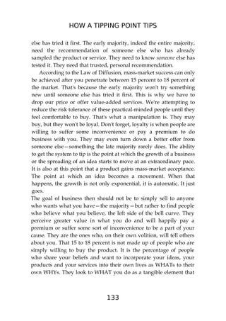 HOW A TIPPING POINT TIPS
133
else has tried it first. The early majority, indeed the entire majority,
need the recommendation of someone else who has already
sampled the product or service. They need to know someone else has
tested it. They need that trusted, personal recommendation.
According to the Law of Diffusion, mass-market success can only
be achieved after you penetrate between 15 percent to 18 percent of
the market. That's because the early majority won't try something
new until someone else has tried it first. This is why we have to
drop our price or offer value-added services. We're attempting to
reduce the risk tolerance of these practical-minded people until they
feel comfortable to buy. That's what a manipulation is. They may
buy, but they won't be loyal. Don't forget, loyalty is when people are
willing to suffer some inconvenience or pay a premium to do
business with you. They may even turn down a better offer from
someone else—something the late majority rarely does. The ability
to get the system to tip is the point at which the growth of a business
or the spreading of an idea starts to move at an extraordinary pace.
It is also at this point that a product gains mass-market acceptance.
The point at which an idea becomes a movement. When that
happens, the growth is not only exponential, it is automatic. It just
goes.
The goal of business then should not be to simply sell to anyone
who wants what you have—the majority—but rather to find people
who believe what you believe, the left side of the bell curve. They
perceive greater value in what you do and will happily pay a
premium or suffer some sort of inconvenience to be a part of your
cause. They are the ones who, on their own volition, will tell others
about you. That 15 to 18 percent is not made up of people who are
simply willing to buy the product. It is the percentage of people
who share your beliefs and want to incorporate your ideas, your
products and your services into their own lives as WHATs to their
own WHYs. They look to WHAT you do as a tangible element that
 