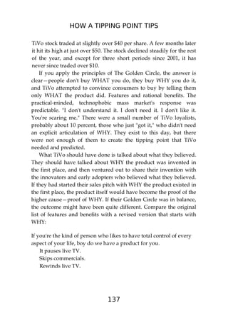 HOW A TIPPING POINT TIPS
137
TiVo stock traded at slightly over $40 per share. A few months later
it hit its high at just over $50. The stock declined steadily for the rest
of the year, and except for three short periods since 2001, it has
never since traded over $10.
If you apply the principles of The Golden Circle, the answer is
clear—people don't buy WHAT you do, they buy WHY you do it,
and TiVo attempted to convince consumers to buy by telling them
only WHAT the product did. Features and rational benefits. The
practical-minded, technophobic mass market's response was
predictable. "I don't understand it. I don't need it. I don't like it.
You're scaring me." There were a small number of TiVo loyalists,
probably about 10 percent, those who just "got it," who didn't need
an explicit articulation of WHY. They exist to this day, but there
were not enough of them to create the tipping point that TiVo
needed and predicted.
What TiVo should have done is talked about what they believed.
They should have talked about WHY the product was invented in
the first place, and then ventured out to share their invention with
the innovators and early adopters who believed what they believed.
If they had started their sales pitch with WHY the product existed in
the first place, the product itself would have become the proof of the
higher cause—proof of WHY. If their Golden Circle was in balance,
the outcome might have been quite different. Compare the original
list of features and benefits with a revised version that starts with
WHY:
If you're the kind of person who likes to have total control of every
aspect of your life, boy do we have a product for you.
It pauses live TV.
Skips commercials.
Rewinds live TV.
 