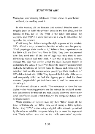 START WITH WHY
138
Memorizes your viewing habits and records shows on your behalf
without you needing to set it.
In this version, all the features and rational benefits serve as
tangible proof of WHY the product exists in the first place, not the
reasons to buy, per se. The WHY is the belief that drives the
decision, and WHAT it does provides us a way to rationalize the
appeal of the product.
Confirming their failure to tap the right segment of the market,
TiVo offered a very rational explanation of what was happening.
"Until people get their hands on it," Rebecca Baer, a spokeswoman
for TiVo, told the New York Times in 2000, "they don't understand
why they need this." If this line of logic was true, then no new
technology would ever take hold. A fact that is patently untrue.
Though Ms. Baer was correct about the mass market's failure to
understand the value, it was TiVo's failure to properly communicate
and rally the left side of the bell curve to educate and encourage the
adoption that was the reason so few people "got their hands on it."
TiVo did not start with WHY. They ignored the left side of the curve
and completely failed to find the tipping point. And for those
reasons, "people didn't get their hands on it," and the mass market
didn't buy it.
Fast-forward almost a decade. TiVo continues to have the best
digital video-recording product on the market. Its unaided aware-
ness continues to be through the roof. Nearly everyone knows now
what the product is and what it does, yet the company's future is by
no means secure.
While millions of viewers may say they "TiVo" things all the
time, unfortunately for TiVo, they aren't using a TiVo system.
Rather, they "TiVo" shows using a digital video recorder provided
by the cable or satellite company. Many try to make the argument
that TiVo's failure was due to the cable companies' superior
 