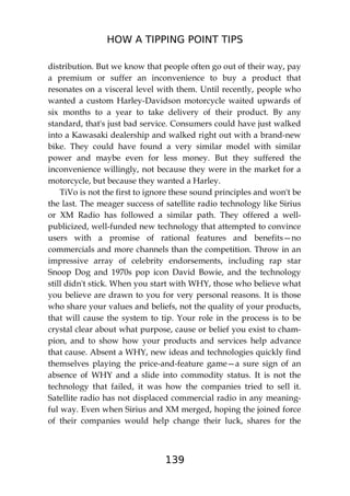 HOW A TIPPING POINT TIPS
139
distribution. But we know that people often go out of their way, pay
a premium or suffer an inconvenience to buy a product that
resonates on a visceral level with them. Until recently, people who
wanted a custom Harley-Davidson motorcycle waited upwards of
six months to a year to take delivery of their product. By any
standard, that's just bad service. Consumers could have just walked
into a Kawasaki dealership and walked right out with a brand-new
bike. They could have found a very similar model with similar
power and maybe even for less money. But they suffered the
inconvenience willingly, not because they were in the market for a
motorcycle, but because they wanted a Harley.
TiVo is not the first to ignore these sound principles and won't be
the last. The meager success of satellite radio technology like Sirius
or XM Radio has followed a similar path. They offered a well-
publicized, well-funded new technology that attempted to convince
users with a promise of rational features and benefits—no
commercials and more channels than the competition. Throw in an
impressive array of celebrity endorsements, including rap star
Snoop Dog and 1970s pop icon David Bowie, and the technology
still didn't stick. When you start with WHY, those who believe what
you believe are drawn to you for very personal reasons. It is those
who share your values and beliefs, not the quality of your products,
that will cause the system to tip. Your role in the process is to be
crystal clear about what purpose, cause or belief you exist to cham-
pion, and to show how your products and services help advance
that cause. Absent a WHY, new ideas and technologies quickly find
themselves playing the price-and-feature game—a sure sign of an
absence of WHY and a slide into commodity status. It is not the
technology that failed, it was how the companies tried to sell it.
Satellite radio has not displaced commercial radio in any meaning-
ful way. Even when Sirius and XM merged, hoping the joined force
of their companies would help change their luck, shares for the
 