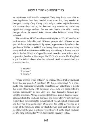 HOW A TIPPING POINT TIPS
141
its organizers had to rally everyone. They may have been able to
pass legislation, but they needed more than that, they needed to
change a country. Only if they could rally a nation to join the cause,
not because they had to, but because they wanted to, could any
significant change endure. But no one person can effect lasting
change alone. It would take others who believed what King
believed.
The details of HOW to achieve civil rights or WHAT needed to
be done were debatable, and different groups tried different strate-
gies. Violence was employed by some, appeasement by others. Re-
gardless of HOW or WHAT was being done, there was one thing
everyone had in common—WHY they were doing it. It was not just
Martin Luther King's unflappable conviction that was able to stir a
population, but his ability to put his WHY into words. Dr. King had
a gift. He talked about what he believed. And his words had the
power to inspire:
"I believe."
"I believe."
"I believe."
"There are two types of laws," he shared, "those that are just and
those that are unjust. A just law," Dr. King expounded, "is a man-
made code that squares with the moral law. An unjust law is a code
that is out of harmony with the moral law.... Any law that uplifts the
human personality is just. Any law that degrades human per-
sonality is unjust. All segregation statutes are unjust because segre-
gation distorts the soul and damages the personality." His belief was
bigger than the civil rights movement. It was about all of mankind
and how we treat each other. Of course, his WHY developed as a
result of the time and place in which he was born and the color of
his skin, but the civil rights movement served as the ideal platform
for Dr. King to bring his WHY, his belief in equality, to life.
 