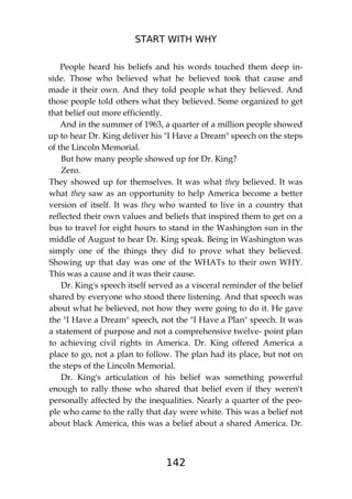 START WITH WHY
142
People heard his beliefs and his words touched them deep in-
side. Those who believed what he believed took that cause and
made it their own. And they told people what they believed. And
those people told others what they believed. Some organized to get
that belief out more efficiently.
And in the summer of 1963, a quarter of a million people showed
up to hear Dr. King deliver his "I Have a Dream" speech on the steps
of the Lincoln Memorial.
But how many people showed up for Dr. King?
Zero.
They showed up for themselves. It was what they believed. It was
what they saw as an opportunity to help America become a better
version of itself. It was they who wanted to live in a country that
reflected their own values and beliefs that inspired them to get on a
bus to travel for eight hours to stand in the Washington sun in the
middle of August to hear Dr. King speak. Being in Washington was
simply one of the things they did to prove what they believed.
Showing up that day was one of the WHATs to their own WHY.
This was a cause and it was their cause.
Dr. King's speech itself served as a visceral reminder of the belief
shared by everyone who stood there listening. And that speech was
about what he believed, not how they were going to do it. He gave
the "I Have a Dream" speech, not the "I Have a Plan" speech. It was
a statement of purpose and not a comprehensive twelve- point plan
to achieving civil rights in America. Dr. King offered America a
place to go, not a plan to follow. The plan had its place, but not on
the steps of the Lincoln Memorial.
Dr. King's articulation of his belief was something powerful
enough to rally those who shared that belief even if they weren't
personally affected by the inequalities. Nearly a quarter of the peo-
ple who came to the rally that day were white. This was a belief not
about black America, this was a belief about a shared America. Dr.
 