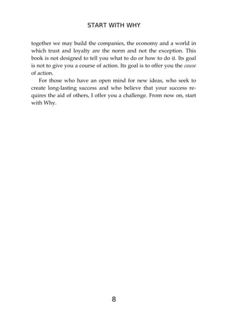 START WITH WHY
8
together we may build the companies, the economy and a world in
which trust and loyalty are the norm and not the exception. This
book is not designed to tell you what to do or how to do it. Its goal
is not to give you a course of action. Its goal is to offer you the cause
of action.
For those who have an open mind for new ideas, who seek to
create long-lasting success and who believe that your success re-
quires the aid of others, I offer you a challenge. From now on, start
with Why.
 