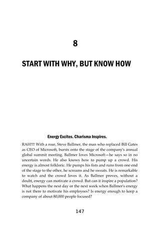 147
8
START WITH WHY, BUT KNOW HOW
Energy Excites. Charisma Inspires.
RAH!!!! With a roar, Steve Ballmer, the man who replaced Bill Gates
as CEO of Microsoft, bursts onto the stage of the company's annual
global summit meeting. Ballmer loves Microsoft—he says so in no
uncertain words. He also knows how to pump up a crowd. His
energy is almost folkloric. He pumps his fists and runs from one end
of the stage to the other, he screams and he sweats. He is remarkable
to watch and the crowd loves it. As Ballmer proves, without a
doubt, energy can motivate a crowd. But can it inspire a population?
What happens the next day or the next week when Ballmer's energy
is not there to motivate his employees? Is energy enough to keep a
company of about 80,000 people focused?
 