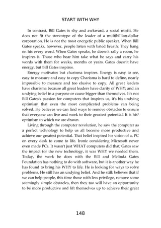 START WITH WHY
148
In contrast, Bill Gates is shy and awkward, a social misfit. He
does not fit the stereotype of the leader of a multibillion-dollar
corporation. He is not the most energetic public speaker. When Bill
Gates speaks, however, people listen with bated breath. They hang
on his every word. When Gates speaks, he doesn't rally a room, he
inspires it. Those who hear him take what he says and carry his
words with them for weeks, months or years. Gates doesn't have
energy, but Bill Gates inspires.
Energy motivates but charisma inspires. Energy is easy to see,
easy to measure and easy to copy Charisma is hard to define, nearly
impossible to measure and too elusive to copy. All great leaders
have charisma because all great leaders have clarity of WHY; and an
undying belief in a purpose or cause bigger than themselves. It's not
Bill Gates's passion for computers that inspires us, it's his undying
optimism that even the most complicated problems can being
solved. He believes we can find ways to remove obstacles to ensure
that everyone can live and work to their greatest potential. It is his5
optimism to which we are drawn.
Living through the computer revolution, he saw the computer as
a perfect technology to help us all become more productive and
achieve our greatest potential. That belief inspired his vision of a, PC
on every desk to come to life. Ironic considering Microsoft never
even made PCs. It wasn't just WHAT computers did that; Gates saw
the impact for the new technology, it was WHY we needed them.
Today, the work he does with the Bill and Melinda Gates
Foundation has nothing to do with software, but it is another way he
has found to bring his WHY to life. He is looking for ways to solve
problems. He still has an undying belief. And he still: believes that if
we can help people, this time those with less privilege, remove some
seemingly simple obstacles, then they too will have an opportunity
to be more productive and lift themselves up to achieve their great
 
