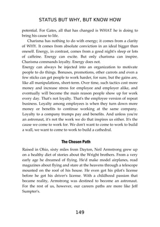 STATUS BUT WHY, BUT KNOW HOW
149
potential. For Gates, all that has changed is WHAT he is doing to
bring his cause to life.
Charisma has nothing to do with energy; it comes from a clarity
of WHY. It comes from absolute conviction in an ideal bigger than
oneself. Energy, in contrast, comes from a good night's sleep or lots
of caffeine. Energy can excite. But only charisma can inspire.
Charisma commands loyalty. Energy does not.
Energy can always be injected into an organization to motivate
people to do things. Bonuses, promotions, other carrots and even a
few sticks can get people to work harder, for sure, but the gains are,
like all manipulations, short-term. Over time, such tactics cost more
money and increase stress for employee and employer alike, and
eventually will become the main reason people show up for work
every day. That's not loyalty. That's the employee version of repeat
business. Loyalty among employees is when they turn down more
money or benefits to continue working at the same company.
Loyalty to a company trumps pay and benefits. And unless you're
an astronaut, it's not the work we do that inspires us either. It's the
cause we come to work for. We don't want to come to work to build
a wall, we want to come to work to build a cathedral.
The Chosen Path
Raised in Ohio, sixty miles from Dayton, Neil Armstrong grew up
on a healthy diet of stories about the Wright brothers. From a very
early age he dreamed of flying. He'd make model airplanes, read
magazines about flying and stare at the heavens through a telescope
mounted on the roof of his house. He even got his pilot's license
before he got his driver's license. With a childhood passion that
became reality, Armstrong was destined to become an astronaut.
For the rest of us, however, our careers paths are more like Jeff
Sumpter's.
 