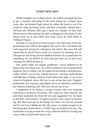 START WITH WHY
150
While Sumpter was in high school, his mother arranged for him
to get a summer internship at the bank where she worked. Four
years after he finished high school he called the bank to see if he
could do some part-time work, and they eventually offered him a
full-time job. Whamo, Jeff's got a career as a banker. In fact, after
fifteen years in the industry he and a colleague by the name of Trey
Maust went on to start their own bank, Lewis & Clark Bank in
Portland, Oregon.
Sumpter is very good at what he does—he's been one of the top-
performing loan officers throughout his career. He's well liked and
well respected among his colleagues and clients. But even Jeff will
admit that he doesn't have much of a passion for banking, per se.
Though he's not living out his childhood dream, he is passionate for
something. It's not WHAT he does that gets him out of bed every
morning. It's WHY he does it.
Our career paths are largely incidental. I never planned to be
doing what I'm doing now. As a kid I wanted to be an aeronautical
engineer, but in college I set my sights on becoming a criminal pros-
ecutor. While I was in law school, however, I became disillusioned
with the idea of being a lawyer. It just didn't feel right. I was at law
school in England, where the law is one of the last truly "English"
professions; not wearing a pinstriped suit to an interview could hurt
my chances of getting a job. This was not my cup of tea.
I happened to be dating a young woman who was studying
marketing at Syracuse University. She could see what inspired me
and what frustrated me about the law and suggested I try my hand
in the field. And whamo, I'd gotten myself a new career in market-
ing. But that's just one of the things I've done—it's not my passion
and it's not how I define my life. My cause—to inspire people to do
the things that inspire them—is WHY I get out of bed every day. The
excitement is trying to find new ways, different WHATs to bring my
cause to life, of which this book is one.
 