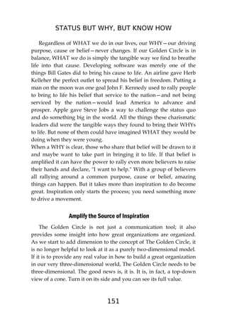 STATUS BUT WHY, BUT KNOW HOW
151
Regardless of WHAT we do in our lives, our WHY—our driving
purpose, cause or belief—never changes. If our Golden Circle is in
balance, WHAT we do is simply the tangible way we find to breathe
life into that cause. Developing software was merely one of the
things Bill Gates did to bring his cause to life. An airline gave Herb
Kelleher the perfect outlet to spread his belief in freedom. Putting a
man on the moon was one goal John F. Kennedy used to rally people
to bring to life his belief that service to the nation—and not being
serviced by the nation—would lead America to advance and
prosper. Apple gave Steve Jobs a way to challenge the status quo
and do something big in the world. All the things these charismatic
leaders did were the tangible ways they found to bring their WHYs
to life. But none of them could have imagined WHAT they would be
doing when they were young.
When a WHY is clear, those who share that belief will be drawn to it
and maybe want to take part in bringing it to life. If that belief is
amplified it can have the power to rally even more believers to raise
their hands and declare, "I want to help." With a group of believers
all rallying around a common purpose, cause or belief, amazing
things can happen. But it takes more than inspiration to do become
great. Inspiration only starts the process; you need something more
to drive a movement.
Amplify the Source of Inspiration
The Golden Circle is not just a communication tool; it also
provides some insight into how great organizations are organized.
As we start to add dimension to the concept of The Golden Circle, it
is no longer helpful to look at it as a purely two-dimensional model.
If it is to provide any real value in how to build a great organization
in our very three-dimensional world, The Golden Circle needs to be
three-dimensional. The good news is, it is. It is, in fact, a top-down
view of a cone. Turn it on its side and you can see its full value.
 