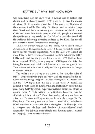 STATUS BUT WHY, BUT KNOW HOW
153
was something else: he knew what it would take to realize that
dream, and he showed people HOW to do it. He gave the dream
structure. Dr. King spoke about the philosophical implications of
the movement, while Abernathy, Dr. King's onetime mentor, long-
time friend and financial secretary and treasurer of the Southern
Christian Leadership Conference, would help people understand
the specific steps they needed to take. "Now," Abernathy would tell
the audience following a rousing address by Dr. King, "let me tell
you what that means for tomorrow morning."
Dr. Martin Luther King Jr. was the leader, but he didn't change
America alone. Though Dr. King inspired the movement, to actually
move people requires organizing. As is the case with almost all
great leaders, there were others around Dr. King who knew better
HOW to do that. For every great leader, for every WHY-type, there
is an inspired HOW-type or group of HOW-types who take the
intangible cause and build the infrastructure that can give it life.
That infrastructure is what actually makes any measurable change
or success possible.
The leader sits at the top of the cone—at the start, the point of
WHY—while the HOW-types sit below and are responsible for ac-
tually making things happen. The leader imagines the destination
and the HOW-types find the route to get there. A destination
without a route leads to meandering and inefficiency, something a
great many WHY-types will experience without the help of others to
ground them. A route without a destination, however, may be
efficient, but to what end? It's all fine and good to know how to
drive, but it's more fulfilling when you have a place to go. For Dr.
King, Ralph Abernathy was one of those he inspired and who knew
HOW to make the cause actionable and tangible. "Dr. King's job was
to interpret the ideology and theology of non-violence," said
Abernathy. "My job was more simple and down-to-earth. I would
tell [people], 'Don't ride those buses."'
 