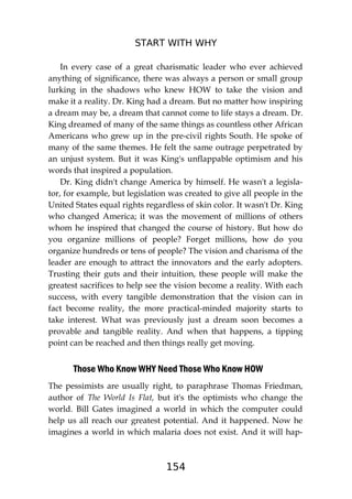 START WITH WHY
154
In every case of a great charismatic leader who ever achieved
anything of significance, there was always a person or small group
lurking in the shadows who knew HOW to take the vision and
make it a reality. Dr. King had a dream. But no matter how inspiring
a dream may be, a dream that cannot come to life stays a dream. Dr.
King dreamed of many of the same things as countless other African
Americans who grew up in the pre-civil rights South. He spoke of
many of the same themes. He felt the same outrage perpetrated by
an unjust system. But it was King's unflappable optimism and his
words that inspired a population.
Dr. King didn't change America by himself. He wasn't a legisla-
tor, for example, but legislation was created to give all people in the
United States equal rights regardless of skin color. It wasn't Dr. King
who changed America; it was the movement of millions of others
whom he inspired that changed the course of history. But how do
you organize millions of people? Forget millions, how do you
organize hundreds or tens of people? The vision and charisma of the
leader are enough to attract the innovators and the early adopters.
Trusting their guts and their intuition, these people will make the
greatest sacrifices to help see the vision become a reality. With each
success, with every tangible demonstration that the vision can in
fact become reality, the more practical-minded majority starts to
take interest. What was previously just a dream soon becomes a
provable and tangible reality. And when that happens, a tipping
point can be reached and then things really get moving.
Those Who Know WHY Need Those Who Know HOW
The pessimists are usually right, to paraphrase Thomas Friedman,
author of The World Is Flat, but it's the optimists who change the
world. Bill Gates imagined a world in which the computer could
help us all reach our greatest potential. And it happened. Now he
imagines a world in which malaria does not exist. And it will hap-
 