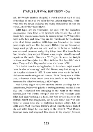 STATUS BUT WHY, BUT KNOW HOW
155
pen. The Wright brothers imagined a world in which we'd all take
to the skies as easily as we catch the bus. And it happened. WHY-
types have the power to change the course of industries or even the
world ... if only they knew HOW.
WHY-types are the visionaries, the ones with the overactive
imaginations. They tend to be optimists who believe that all the
things they imagine can actually be accomplished. HOW-types live
more in the here and now. They are the realists and have a clearer
sense of all things practical. WHY-types are focused on the things
most people can't see, like the future. HOW-types are focused on
things most people can see and tend to be better at building
structures and processes and getting things done. One is not better
than the other, they are just different ways people naturally see and
experience the world. Gates is a WHY-type. So were the Wright
brothers. And Steve Jobs. And Herb Kelleher. But they didn't do it
alone. They couldn't. They needed those who knew HOW.
"If it hadn't been for my big brother, I'd have been in jail several
times for checks bouncing," said Walt Disney, only half joking, to a
Los Angeles audience in 1957. "I never knew what was in the bank.
He kept me on the straight and narrow." Walt Disney was a WHY-
type, a dreamer whose dream came true thanks to the help of his
more sensible older brother Roy, a HOW-type.
Walt Disney began his career creating cartoon drawings for ad-
vertisements, but moved quickly to making animated movies. It was
1923 and Hollywood was emerging as the heart of the movie
business, and Walt wanted to be part of it. Roy, who was eight years
older, had been working at a bank. Roy was always in awe of his
brother's talent and imagination, but he also knew that Walt was
prone to taking risks and to neglecting business affairs. Like all
WHY guys, Walt was busy thinking about what the future looked
like and often forget he was living in the present. "Walt Disney
dreamed, drew and imagined, Roy stayed in the shadow, forming
 
