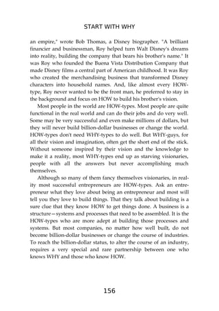 START WITH WHY
156
an empire," wrote Bob Thomas, a Disney biographer. "A brilliant
financier and businessman, Roy helped turn Walt Disney's dreams
into reality, building the company that bears his brother's name." It
was Roy who founded the Buena Vista Distribution Company that
made Disney films a central part of American childhood. It was Roy
who created the merchandising business that transformed Disney
characters into household names. And, like almost every HOW-
type, Roy never wanted to be the front man, he preferred to stay in
the background and focus on HOW to build his brother's vision.
Most people in the world are HOW-types. Most people are quite
functional in the real world and can do their jobs and do very well.
Some may be very successful and even make millions of dollars, but
they will never build billion-dollar businesses or change the world.
HOW-types don't need WHY-types to do well. But WHY-guys, for
all their vision and imagination, often get the short end of the stick.
Without someone inspired by their vision and the knowledge to
make it a reality, most WHY-types end up as starving visionaries,
people with all the answers but never accomplishing much
themselves.
Although so many of them fancy themselves visionaries, in real-
ity most successful entrepreneurs are HOW-types. Ask an entre-
preneur what they love about being an entrepreneur and most will
tell you they love to build things. That they talk about building is a
sure clue that they know HOW to get things done. A business is a
structure—systems and processes that need to be assembled. It is the
HOW-types who are more adept at building those processes and
systems. But most companies, no matter how well built, do not
become billion-dollar businesses or change the course of industries.
To reach the billion-dollar status, to alter the course of an industry,
requires a very special and rare partnership between one who
knows WHY and those who know HOW.
 