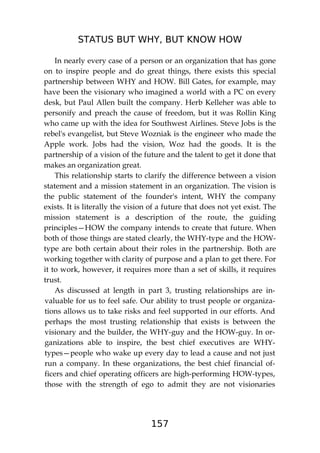 STATUS BUT WHY, BUT KNOW HOW
157
In nearly every case of a person or an organization that has gone
on to inspire people and do great things, there exists this special
partnership between WHY and HOW. Bill Gates, for example, may
have been the visionary who imagined a world with a PC on every
desk, but Paul Allen built the company. Herb Kelleher was able to
personify and preach the cause of freedom, but it was Rollin King
who came up with the idea for Southwest Airlines. Steve Jobs is the
rebel's evangelist, but Steve Wozniak is the engineer who made the
Apple work. Jobs had the vision, Woz had the goods. It is the
partnership of a vision of the future and the talent to get it done that
makes an organization great.
This relationship starts to clarify the difference between a vision
statement and a mission statement in an organization. The vision is
the public statement of the founder's intent, WHY the company
exists. It is literally the vision of a future that does not yet exist. The
mission statement is a description of the route, the guiding
principles—HOW the company intends to create that future. When
both of those things are stated clearly, the WHY-type and the HOW-
type are both certain about their roles in the partnership. Both are
working together with clarity of purpose and a plan to get there. For
it to work, however, it requires more than a set of skills, it requires
trust.
As discussed at length in part 3, trusting relationships are in-
valuable for us to feel safe. Our ability to trust people or organiza-
tions allows us to take risks and feel supported in our efforts. And
perhaps the most trusting relationship that exists is between the
visionary and the builder, the WHY-guy and the HOW-guy. In or-
ganizations able to inspire, the best chief executives are WHY-
types—people who wake up every day to lead a cause and not just
run a company. In these organizations, the best chief financial of-
ficers and chief operating officers are high-performing HOW-types,
those with the strength of ego to admit they are not visionaries
 
