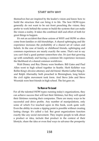 START WITH WHY
158
themselves but are inspired by the leader's vision and know how to
build the structure that can bring it to life. The best HOW-types
generally do not want to be out front preaching the vision; they
prefer to work behind the scenes to build the systems that can make
the vision a reality. It takes the combined skill and effort of both for
great things to happen.
It's not an accident that these unions of WHY and HOW so often
come from families or old friendships. A shared upbringing and life
experience increases the probability of a shared set of values and
beliefs. In the case of family or childhood friends, upbringing and
common experiences are nearly exactly the same. That's not to say
you can't find a good partner somewhere else. It's just that growing
up with somebody and having a common life experience increases
the likelihood of a shared common worldview.
Walt Disney and Roy Disney were brothers. Bill Gates and Paul
Allen went to high school together in Seattle. Herb Kelleher was
Rollin King's divorce attorney and old friend. Martin Luther King Jr.
and Ralph Abernathy both preached in Birmingham, long before
the civil rights movement took form. And Steve Jobs and Steve
Wozniak were best friends in high school. The list goes on.
To Run or To Lead
For all the talented HOW-types running today's organizations, they
can achieve success that will last their lifetimes, but they will spend
their lifetimes running their companies. There are many ways to be
successful and drive profits. Any number of manipulations, only
some of which I've touched upon in this book, work quite well.
Even the ability to create a tipping point is possible without creating
lasting change. It's called a fad. But great organizations function
exactly like any social movement. They inspire people to talk about
a product or idea, include that product in the context of their
lifestyle, share the idea or even find ways to advance the prosperity
 