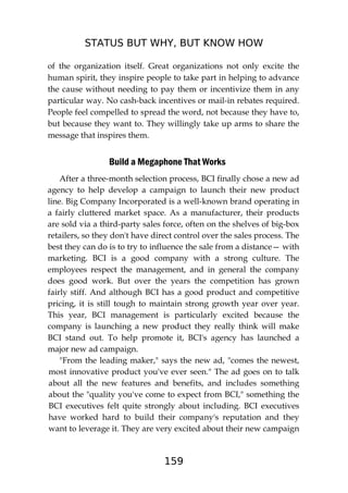STATUS BUT WHY, BUT KNOW HOW
159
of the organization itself. Great organizations not only excite the
human spirit, they inspire people to take part in helping to advance
the cause without needing to pay them or incentivize them in any
particular way. No cash-back incentives or mail-in rebates required.
People feel compelled to spread the word, not because they have to,
but because they want to. They willingly take up arms to share the
message that inspires them.
Build a Megaphone That Works
After a three-month selection process, BCI finally chose a new ad
agency to help develop a campaign to launch their new product
line. Big Company Incorporated is a well-known brand operating in
a fairly cluttered market space. As a manufacturer, their products
are sold via a third-party sales force, often on the shelves of big-box
retailers, so they don't have direct control over the sales process. The
best they can do is to try to influence the sale from a distance— with
marketing. BCI is a good company with a strong culture. The
employees respect the management, and in general the company
does good work. But over the years the competition has grown
fairly stiff. And although BCI has a good product and competitive
pricing, it is still tough to maintain strong growth year over year.
This year, BCI management is particularly excited because the
company is launching a new product they really think will make
BCI stand out. To help promote it, BCI's agency has launched a
major new ad campaign.
"From the leading maker," says the new ad, "comes the newest,
most innovative product you've ever seen." The ad goes on to talk
about all the new features and benefits, and includes something
about the "quality you've come to expect from BCI," something the
BCI executives felt quite strongly about including. BCI executives
have worked hard to build their company's reputation and they
want to leverage it. They are very excited about their new campaign
 
