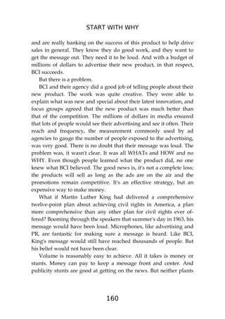 START WITH WHY
160
and are really banking on the success of this product to help drive
sales in general. They know they do good work, and they want to
get the message out. They need it to be loud. And with a budget of
millions of dollars to advertise their new product, in that respect,
BCI succeeds.
But there is a problem.
BCI and their agency did a good job of telling people about their
new product. The work was quite creative. They were able to
explain what was new and special about their latest innovation, and
focus groups agreed that the new product was much better than
that of the competition. The millions of dollars in media ensured
that lots of people would see their advertising and see it often. Their
reach and frequency, the measurement commonly used by ad
agencies to gauge the number of people exposed to the advertising,
was very good. There is no doubt that their message was loud. The
problem was, it wasn't clear. It was all WHATs and HOW and no
WHY. Even though people learned what the product did, no one
knew what BCI believed. The good news is, it's not a complete loss;
the products will sell as long as the ads are on the air and the
promotions remain competitive. It's an effective strategy, but an
expensive way to make money.
What if Martin Luther King had delivered a comprehensive
twelve-point plan about achieving civil rights in America, a plan
more comprehensive than any other plan for civil rights ever of-
fered? Booming through the speakers that summer's day in 1963, his
message would have been loud. Microphones, like advertising and
PR, are fantastic for making sure a message is heard. Like BCI,
King's message would still have reached thousands of people. But
his belief would not have been clear.
Volume is reasonably easy to achieve. All it takes is money or
stunts. Money can pay to keep a message front and center. And
publicity stunts are good at getting on the news. But neither plants
 