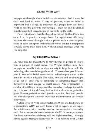 START WITH WHY
162
megaphone through which to deliver his message. And it must be
clear and loud to work. Clarity of purpose, cause or belief is
important, but it is equally important that people hear you. For a
WHY to have the power to move people it must not only be clear, it
must be amplified to reach enough people to tip the scale.
It's no coincidence that the three-dimensional Golden Circle is a
cone. It is, in practice, a megaphone. An organization effectively
becomes the vessel through which a person with a clear purpose,
cause or belief can speak to the outside world. But for a megaphone
to work, clarity must come first. Without a clear message, what will
you amplify?
Say It Only If You Believe It
Dr. King used his megaphone to rally throngs of people to follow
him in pursuit of social justice. The Wright brothers used their
megaphone to rally their local community to help them build the
technology that could change the world. Thousands of people heard
John F. Kennedy's belief in service and rallied to put a man on the
moon in less than a decade. The ability to excite and inspire people
to go out of their way to contribute to something bigger than
themselves is not unique to social causes. Any organization is
capable of building a megaphone that can achieve a huge impact. In
fact, it is one of the defining factors that makes an organization
great. Great organizations don't just drive profits, they lead people,
and they change the course of industries and sometimes our lives in
the process.
A clear sense of WHY sets expectations. When we don't know an
organization's WHY, we don't know what to expect, so we expect
the minimum—price, quality, service, features—the commodity
stuff. But when we do have a sense for the WHY, we expect more.
For those not comfortable being held to a higher standard, I strongly
advise against trying to learn your WHY or keeping your Golden
 