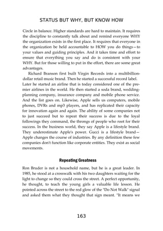 STATUS BUT WHY, BUT KNOW HOW
163
Circle in balance. Higher standards are hard to maintain. It requires
the discipline to constantly talk about and remind everyone WHY
the organization exists in the first place. It requires that everyone in
the organization be held accountable to HOW you do things—to
your values and guiding principles. And it takes time and effort to
ensure that everything you say and do is consistent with your
WHY. But for those willing to put in the effort, there are some great
advantages.
Richard Branson first built Virgin Records into a multibillion-
dollar retail music brand. Then he started a successful record label.
Later he started an airline that is today considered one of the pre-
mier airlines in the world. He then started a soda brand, wedding-
planning company, insurance company and mobile phone service.
And the list goes on. Likewise, Apple sells us computers, mobile
phones, DVRs and mp3 players, and has replicated their capacity
for innovation again and again. The ability of some companies not
to just succeed but to repeat their success is due to the loyal
followings they command, the throngs of people who root for their
success. In the business world, they say Apple is a lifestyle brand.
They underestimate Apple's power. Gucci is a lifestyle brand—
Apple changes the course of industries. By any definition these few
companies don't function like corporate entities. They exist as social
movements.
Repeating Greatness
Ron Bruder is not a household name, but he is a great leader. In
1985, he stood at a crosswalk with his two daughters waiting for the
light to change so they could cross the street. A perfect opportunity,
he thought, to teach the young girls a valuable life lesson. He
pointed across the street to the red glow of the "Do Not Walk" signal
and asked them what they thought that sign meant. "It means we
 