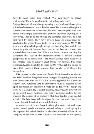 START WITH WHY
164
have to stand here," they replied. "Are you sure?" he asked
rhetorically. "How do you know it's not telling us to run?"
Soft-spoken and almost always wearing a well-tailored three- piece
suit when he comes to work, Bruder looks like you would imagine a
conservative executive to look like. But don't assume you know how
things work simply based on what you see. Bruder is anything but a
stereotype. Though he has enjoyed the trappings of success, he is not
motivated by them. They have always been the unintended by-
product of his work. Bruder is driven by a clear sense of WHY. He
sees a world in which people accept the lives they live and do the
things they do not because they have to, but because no one ever
showed them an alternative. This is the lesson he was teaching his
daughters that day at the crosswalk—there is always another
perspective to be considered. That Bruder always starts with WHY
has enabled him to achieve great things for himself. But more
significantly, it is his ability to share his WHY through the things he
does that inspires those around him to do great things for
themselves.
Like most of us, the career path Bruder has followed is incidental.
But WHY he does things has never changed. Everything Bruder has
ever done starts with his WHY, his unyielding belief that if you can
simply show someone that an alternative route is possible, it can
open the possibility that such a route can be followed. Though the
work he is doing today is world-altering, Bruder hasn't always been
in the world peace business. Like many inspiring leaders, he has
changed the course of an industry. But Ron Bruder is no one-hit
wonder. He has been able to repeat his success and change the
course of multiple industries, multiple times.
A senior executive at a large food conglomerate that sold vege-
tables, canned goods and meats decided to buy a travel agency for
his nephew. He asked Bruder, as the chief financial officer of the
company at the time, to take a look at the financials of the agency
 