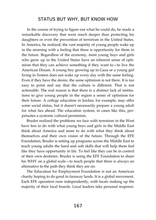 STATUS BUT WHY, BUT KNOW HOW
167
In the course of trying to figure out what he could do, he made a
remarkable discovery that went much deeper than protecting his
daughters or even the prevention of terrorism in the United States.
In America, he realized, the vast majority of young people wake up
in the morning with a feeling that there is opportunity for them in
the future. Regardless of the economy, most young boys and girls
who grow up in the United States have an inherent sense of opti-
mism that they can achieve something if they want to—to live the
American Dream. A young boy growing up in Gaza or a young girl
living in Yemen does not wake up every day with the same feeling.
Even if they have the desire, the same optimism is not there. It is too
easy to point and say that the culture is different. That is not
actionable. The real reason is that there is a distinct lack of institu-
tions to give young people in the region a sense of optimism for
their future. A college education in Jordan, for example, may offer
some social status, but it doesn't necessarily prepare a young adult
for what lies ahead. The education system, in cases like this, per-
petuates a systemic cultural pessimism.
Bruder realized the problems we face with terrorism in the West
have less to do with what young boys and girls in the Middle East
think about America and more to do with what they think about
themselves and their own vision of the future. Through the EFE
Foundation, Bruder is setting up programs across the Middle East to
teach young adults the hard and soft skills that will help them feel
like they have opportunity in life. To feel like they can be in control
of their own destinies. Bruder is using the EFE Foundation to share
his WHY on a global scale—to teach people that there is always an
alternative to the path they think they are on.
The Education for Employment Foundation is not an American
charity hoping to do good in faraway lands. It is a global movement.
Each EFE operation runs independently, with locals making up the
majority of their local boards. Local leaders take personal responsi-
 