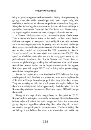 START WITH WHY
168
bility to give young men and women that feeling of opportunity by
giving them the skills, knowledge and, most importantly, the
confidence to choose an alternative path for themselves. Mayyada
Abu-Jaber is leading the movement in Jordan. Mohammad Naja is
spreading the cause in Gaza and the West Bank. And Maeen Alery-
ani is proving that a cause can even change a culture in Yemen.
In Yemen, children can expect to receive nine years of education;
This is one of the lowest rates in the world. In the United States,
children can expect sixteen years. Inspired by Bruder, Aleryani sees
such an amazing opportunity for young men and women to change
their perspective and take greater control of their own future. He set
out to find capital to jump-start his EFE operation in Sana'a,
Yemen's capital, and in one week was able to raise $50,000. The
speed at which he raised that amount is pretty good even by our
philanthropic standards. But this is Yemen, and Yemen has no
culture of philanthropy, making his achievement that much more
remarkable. Yemen is also one of the poorest nations in the region.
But when you tell people WHY you're doing what you're doing,
remarkable things happen.
Across the region, everyone involved in EFE believes that they
can help teach their brothers and sisters and sons and daughters the
skills that will help them change path that they think they are on.
They are working to help the youth across the region believe that
their future is bright and full of opportunity. And they don't do it for
Bruder, they do it for themselves. That's the reason EFE will change
the world.
Sitting at the top of the megaphone, at the point of WHY,
Bruder's role is to inspire, to start the movement. But it is those who
believe who will effect the real change and keep the movement
going. Anyone, regardless where they live, what they do or their
nationality, can participate in this movement. It's about feeling like
we belong. If you believe that there is an alternative path to the one
 