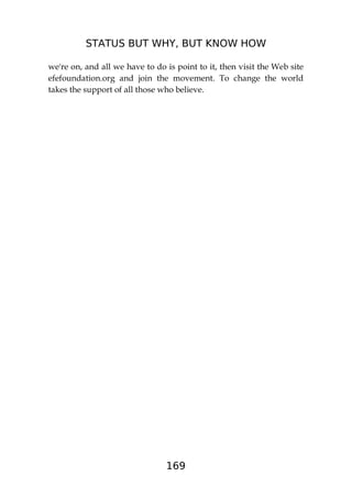 STATUS BUT WHY, BUT KNOW HOW
169
we're on, and all we have to do is point to it, then visit the Web site
efefoundation.org and join the movement. To change the world
takes the support of all those who believe.
 